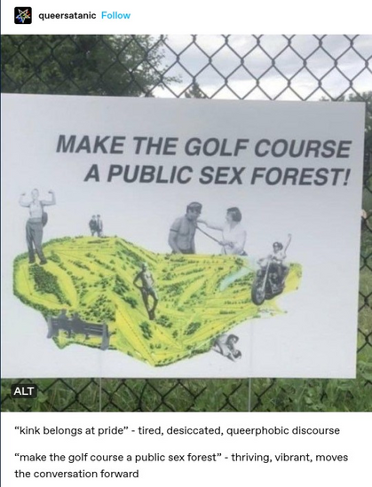 queersatanic: Photo of a sign attached to a chain-link fence reading "Make the golf course a public sex forest"
"kink belongs at pride" - tired, dessicated, queerphobic discourse
"make the golf course a public sex forest" - thriving, vibrant, moves the conversation forward