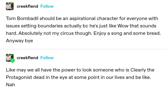 creekfiend: Tom Bombadil should be an aspirational character for everyone with issues setting boundaries actually bc he's just like Wow that sounds hard. Absolutely not my circus though. Enjoy a song and some bread. Anyway bye

creekfiend: Like may we all have the power to look someone who is Clearly the Protagonist dead in the eye at some point in our lives and be like.

Nah