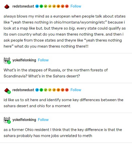 redstonedust: always blows my mind as a european when people talk about states like “yeah theres nothing in ohio/montana/wyoming/etc” because i look at a map like but. but theyre so big. every state could qualify as its own country what do you mean theres nothing there. and then i ask people from those states and theyre like “yeah theres nothing here” what do you mean theres nothing there!!!

yokelfelonking: What’s in the steppes of Russia, or the northern forests of Scandinavia? What’s in the Sahara desert?

redstonedust: id like us to sit here and identify some key differences between the sahara desert and ohio for a moment

yokelfelonking: as a former Ohio resident I think that the key difference is that the sahara probably has more jobs unrelated to meth