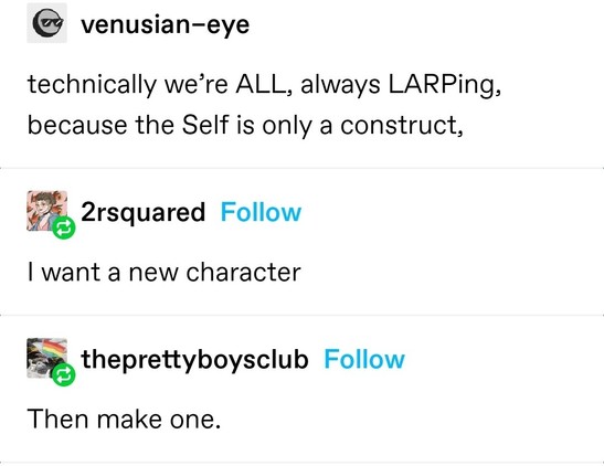venusian-eye: technically we’re ALL, always LARPing, because the Self is only a construct,
2rsquared: I want a new character
theprettyboysclub: Then make one.