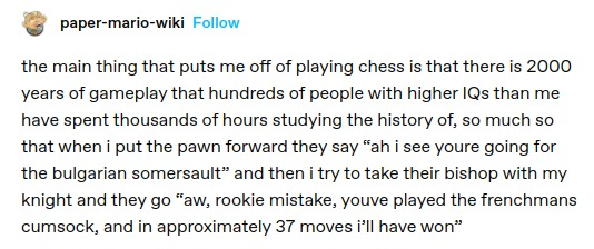 the main thing that puts me off of playing chess is that there is 2000 years of gameplay that hundreds of people with higher IQs than me have spent thousands of hours studying the history of, so much so that when i put the pawn forward they say “ah i see youre going for the bulgarian somersault” and then i try to take their bishop with my knight and they go “aw, rookie mistake, youve played the frenchmans cumsock, and in approximately 37 moves i'll have won®