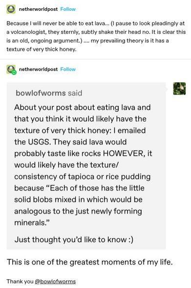 netherworldpost: Because | will never be able to eat lava... (I pause to look pleadingly at a volcanologist, they sternly, subtly shake their head no. It is clear this is an old, ongoing argument.) .... my prevailing theory is it has a texture of very thick honey. 

bowlofworms said:

About your post about eating lava and that you think it would likely have the texture of very thick honey: I emailed the USGS. They said lava would probably taste like rocks HOWEVER, ir would likely have the texture/ consistency of tapioca or rice pudding because “Each of those has the little
solid blobs mixed in which would be
analogous to the just newly forming
minerals.”

Just thought you'd like to know :) 
netherwoldpost: This is one of the greatest moments of my life. Thank you @bowlofworms