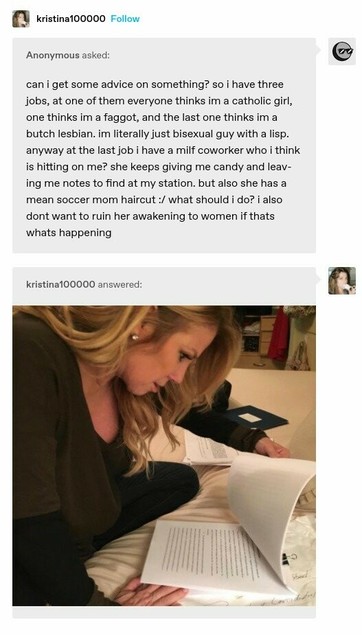 Anonymous asked:  can i get some advice on something? so i have three jobs, at one of them everyone thinks im a catholic girl, one thinks im a faggot, and the last one thinks im a butch lesbian. im literally just bisexual guy with a lisp. anyway at the last job i have a milf coworker who | think is hitting on me? she keeps giving me candy and leav- ing me notes to find at my station. but also she has a mean soccer mom haircut :/ what should i do? i also dont want to ruin her awakening to women if thats whats happening 
kristina100000 answered: Stock image of a white woman reading a manuscript, looking shocked and confused
