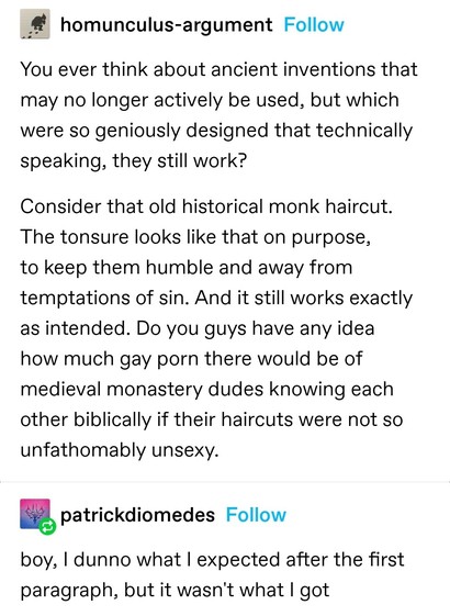 homunculus-argument: You ever think about ancient inventions that may no longer actively be used, but which were so geniously designed that technically speaking, they still work?

Consider that old historical monk haircut. The tonsure looks like that on purpose, to keep them humble and away from temptations of sin. And it still works exactly as intended. Do you guys have any idea how much gay porn there would be of medieval monastery dudes knowing each other biblically if their haircuts were not so unfathomably unsexy.

patrickdiomedes: boy, I dunno what I expected after the first paragraph, but it wasn't what I got
