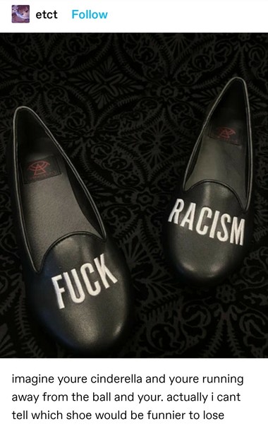 Photo of a pair of shoes. The shoe on the left has "fuck" written on it, the shoe on the right, "racism". When worn they are supposed to read Fuck Racism.

imagine youre cinderella and youre running away from the ball and your. actually i cant tell which shoe would be funnier to lose 