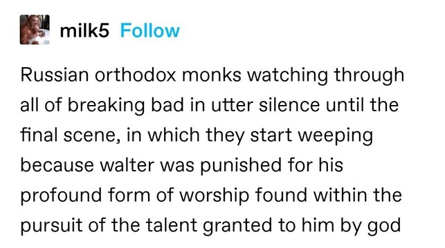 Russian orthodox monks watching through all of breaking bad in utter silence until the final scene, in which they start weeping because walter was punished for his profound form of worship found within the pursuit of the talent granted to him by god