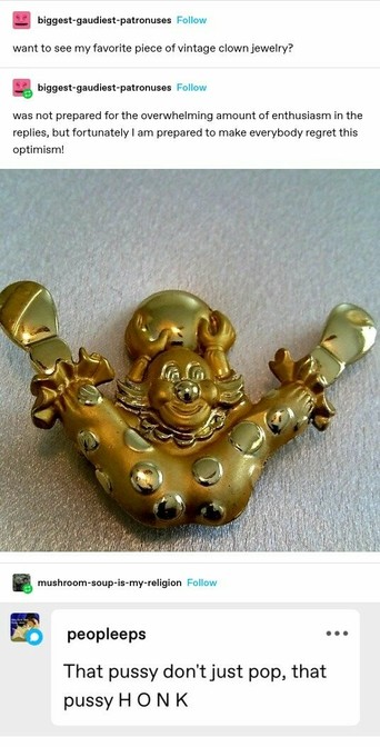 biggest-gaudiest-patronuses: want to see my favourite piece of vintage clowns jewellery?
biggest-gaudiest-patronuses: was not prepared for the overwhelming amount of enthusiasm in the replies but fortunately I am prepared to make everyone regret this optimism
Photo of a gold jewellery piece of a clown with its legs spread wide, it's ass front and centre of the composition. It is holding a ball over its head.
peopleeps: That pussy doesn't just pop, that pussy H O N K