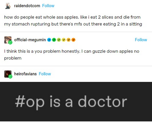 raidendotcom: how do people eat whole ass apples. like I eat 2 slices and die from my stomach rupturing but there's mfs out there eating 2 in a sitting
official-megumin: I think this is a you problem honestly. | can guzzle down apples no problem
neirofavians : op is a doctor
