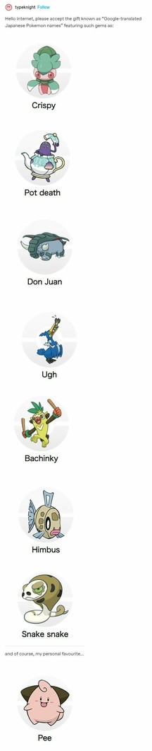 Hello internet, please accept the gift known as "Google-translated Japanese Pokemon names" featuring such gems as:
Picture of Fomantis labelled "Crispy"
Picture of Polteageist labelled "Pot Death"
Picture of Donphan labelled "Don Juan"
Picture of Cramorant labelled "Ugh"
Picture of Thwackey (I think) labelled "Bachinky"
Picture of Feebas labelled "Himbus"
Picture of Sandaconda (I think?) labelled "Snake snake"
and of course my favourite
Picture of Cleffa labelled "Pee"
