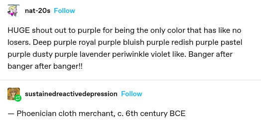 nat-20s: HUGE shout out to purple for being the only color that has like no losers. Deep purple royal purple bluish purple redish purple pastel purple dusty purple lavender periwinkle violet like. Banger after banger after banger!!
sustainedreactivedepression:
— Phoenician cloth merchant, c. 6th century BCE