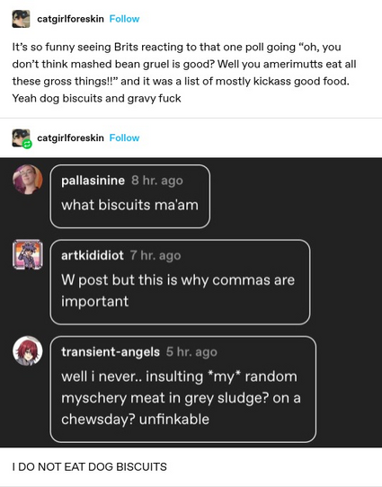 catgirlforeskin: It's so funny seeing Brits reacting to that one poll going “oh, you dont think mashed bean gruel is good? Well you amerimutts eat all these gross things!!” and it was a list of mostly kickass good food. Yeah dog biscuits and gravy fuck 
 catgirlforeskin: Screenshotted replies: what biscuits ma'am  
W post but this is why commas are important
 well i never.. insulting *my* random myschery meat in grey sludge? on a chewsday? unfinkable 

I DO NOT EAT DOG BISCUITS