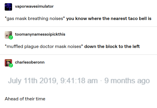vaporwavesimulator: *gas mask breathing noises* you know where the nearest taco bell is * 
toomanynamessoipickthis: *muffled plague doctor mask noises” down the block to the left

charlesoberonn:
Screenshot of date posted: July 11th 2019

Ahead of their time