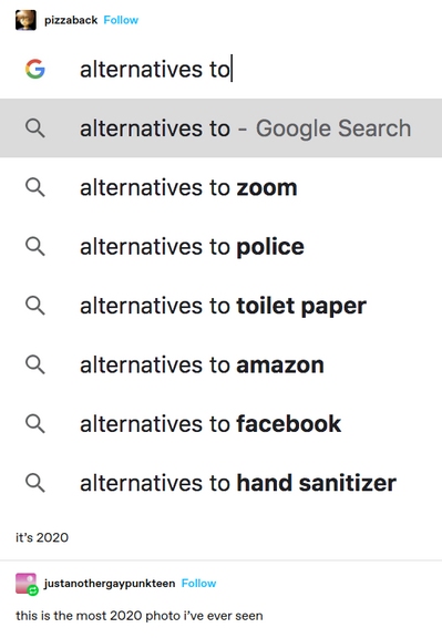 pizzaback: Google search autocomplete screenshot: 
 Query: alternatives to
Autofills: alternatives to zoom 
alternatives to police 
alternatives to toilet paper 
alternatives to amazon
alternatives to facebook 
alternatives to hand sanitizer 

it's 2020 
justanothergaypunkteen: this is the most 2020 photo i've ever seen