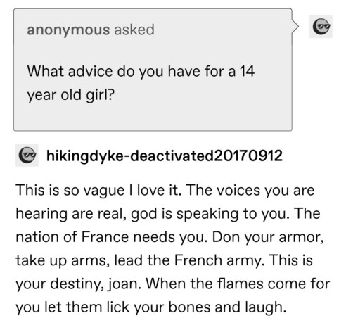 anonymous asked: What advice do you have for a 14 year old girl?
hikingdyke: This is so vague I love it. The voices you are hearing are real, god is speaking to you. The nation of France needs you. Don your armor, take up arms, lead the French army. This is your destiny, joan. When the flames come for you let them lick your bones and laugh.