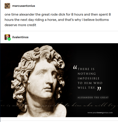 marcusantonius: one time alexander the great rode dick for 8 hours and then spent 8 hours the next day riding a horse, and that’s why i believe bottoms deserve more credit 
ilvalentinos: Motivational poster style graphic with a picture of a bust of Alexander the Great captioned "there is nothing impossible to him who will try"