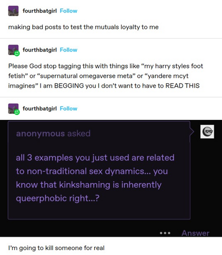 fourthbatgirl: making bad posts to test the mutuals loyalty to me 
fourthbatgirl: Please God stop tagging this with things like “my harry styles foot fetish” or “supernatural omegaverse meta” or “yandere mcyt imagines” I am BEGGING you I don’t want to have to READ THIS fourthbatgirl: Screenshotted reply: all 3 examples you just used are related to non-traditional sex dynamics... you know that kinkshaming is inherently queerphobic right...? 

I'm going to kill someone for real