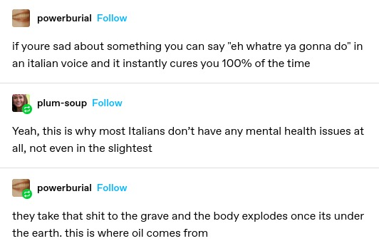 powerburial: if youre sad about something you can say "eh whatre ya gonna do" in an italian voice and it instantly cures you 100% of the time
plum-soup: Yeah, this is why most Italians don’t have any mental health issues at all, not even in the slightest
powerburial: they take that shit to the grave and the body explodes once its under the earth. this is where oil comes from