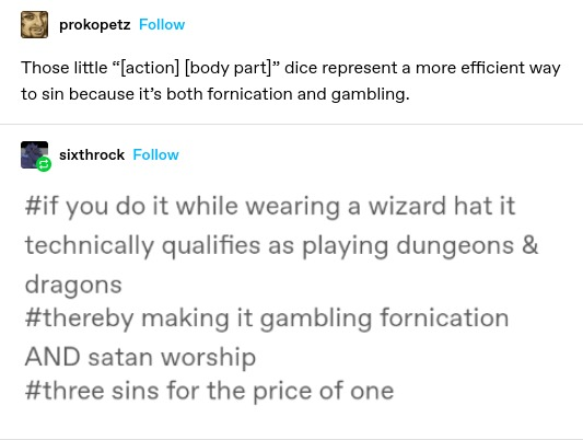 prokopetz: Those little “[action] [body part]” dice represent a more efficient way to sin because it’s both fornication and gambling.

sixthrock: if you do it while wearing a wizard hat it technically qualifies as playing dungeons & dragons

thereby making it gambling fornication AND satan worship

three sins for the price of one