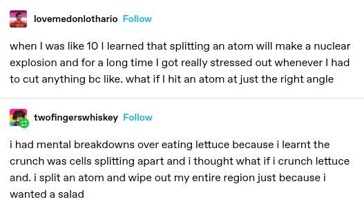 ;ovemedonlothario: when I was like 10 I learned that splitting an atom will make a nuclear explosion and for a long time I got really stressed out whenever I had to cut anything be like. what if I hit an atom at just the right angle

twofingerswhiskey: i had mental breakdowns over eating lettuce because i learnt the crunch was cells splitting apart and i thought what if i crunch lettuce and. i split an atom and wipe out my entire region just because i wanted a salad