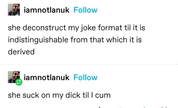 iamnotlanuk: she deconstruct my joke format til it is indistinguishable from that which it is derived
iamnotlanuk: she suck on my dick til I cum