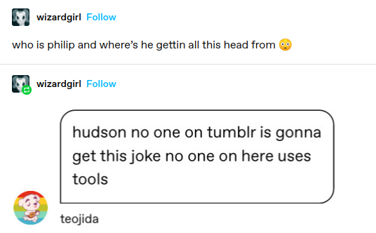 wizardgirl: who is philip and where’s he gettin all this head from &

wizardgirl: Screenshotted reply: hudson no one on tumblr is gonna get this joke no one on here uses tools