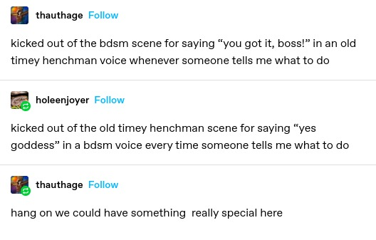 thauthage: Kicked out of the bdsm scene for saying “you got it, boss!” in an old timey henchman voice whenever someone tells me what to do

holeenjoyer: kicked out of the old timey henchman scene for saying “yes goddess” in a bdsm voice every time someone tells me what to do 

thauthage: hang on we could have something really special here