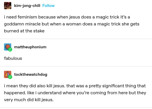 kim-jong-chill: i need feminism because when jesus does a magic trick it’s a goddamn miracle but when a woman does a magic trick she gets burned at the stake
mattheuphonium: fabulous
tockthewatchdog: i mean they did also kill jesus. that was a pretty significant thing that happened. like i understand where you’re coming from here but they very much did kill jesus.