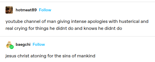 hotmeat89: youtube channel of a man giving intense apologies with hysterical and real crying for things he didn't do and knows he didn't do
baegchi: jesus christ atoning for the sins of mankind