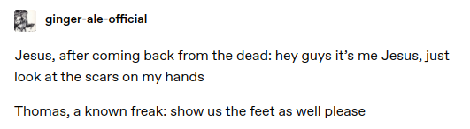 Jesus, after coming back from the dead: hey guys it's me Jesus, just look at the scars on my hands
Thomas, a known freak: show us the feet as well please