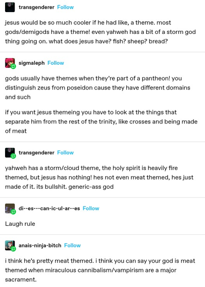 transgenderer: jesus would be so much cooler if he had, like, a theme. Most gods/demigods have a theme! Even yahweh has a bit of a storm god thing going on. What does jesus have? Fish? Sheep? Bread?
sigmaleph: gods usually have themes because they're part of a pantheon! You distinguish zeus from poseidon because they have different domains and such. If you want jesus theming you have to look at the things that separate him from the rest of the trinity, like crosses and being made of meat
transgenderer: yahweh has a storm/cloud theme, the holy spirit is heavily fire themed but jesus has nothing! He's not even meat themed, he's just made of it. Generic ass god
diescaniculares: laugh rule
abais-ninja-bitch: I think he's pretty meat themed. I think you can say your god is meat themed when miraculous cannibalism/vampirism are a major sacrament