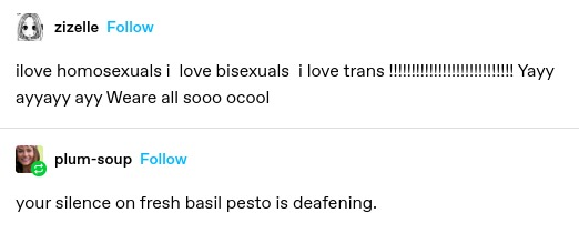 zizelle: ilove homosexuals i  love bisexuals  i love trans !!!!!!!!!!!!!!!!!!!!!!!!!!!! Yayy ayyayy ayy Weare all sooo ocool  

plum-soup: your silence on fresh basil pesto is deafening.