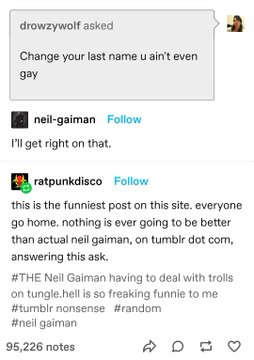 drowzywolf: Change yourlast name it even gay
neil-gaiman: I'll get right on that.
ratpunkdisco: this is the funniest post on this site. everyone go home. nothing is ever going to be better than actual neil gaiman, on tumblr dot com, answering this ask