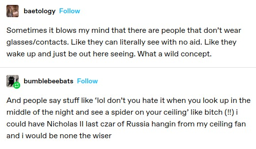 baetology: Sometimes it blows my mind that there are people that don’t wear glasses/contacts. Like they can literally see with no aid. Like they wake up and just be out here seeing. What a wild concept.

bumblebeebats: And people say stuff like ‘lol don’t you hate it when you look up in the middle of the night and see a spider on your ceiling’ like bitch (1) i could have Nicholas Il last czar of Russia hangin from my ceiling fan and i would be none the wiser