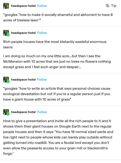 headspace-hotel: *googles "how to make it socially shameful and abhorrent to have 8 acres of treeless lawn™

headspace-hotel: Rich people houses have the most blatantly wasteful enormous lawns

I am doing so much on my one little acre...but then I see the McMansion with 10 acres that are just no trees no flowers nothing except grass and | feel such anger and despair...

headspace-hotel: *googles "how to write an article that says personal choices cause. ecological devastation but not if you're a regular person just if you have a giant house with 10 acres of grass®

headspace-hotel: How to give a presentation and invite all the rich people to it and it shows them their giant houses on Google Earth next to the regular people houses and then it says "You have 16 normal sized yards and Iive right next to people whose kids can barely play outside without getting turned into roadkill. You are a feudal lord except you don't even allow the peasants access to your grain mill or blacksmith's forge."