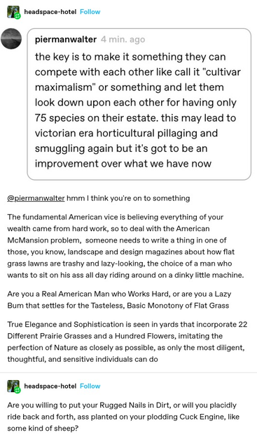 piermanwalter: the key is to make it something they can compete with each other like call it "cultivar maximalism" or something and let them look down upon each other for having only 75 species on their estate. this may lead to victorian era horticultural pillaging and smuggling again but it's got to be an improvement over what we have now 

headspace-hotel:  hmm I think you're on to something The fundamental American vice is believing everything of your wealth came from hard work, s to deal with the American McMansion problem, someone needs to write a thing in one of those, you know, landscape and design magazines about how flat grass lawns are trashy and lazy-looking, the choice of a man who wants to sit on his ass all day riding around on a dinky little machine. Are you a Real American Man who Works Hard, or are you a Lazy Bum that settles for the Tasteless, Basic Monotony of Flat Grass True Elegance and Sophistication is seen in yards that incorporate 22 Different Prairie Grasses and a Hundred Flowers, imitating the perfection of Nature as closely as possible, as only the most diligent, thoughtful, and sensitive individuals can do 

headspace-hotel: Are you willing to put your Rugged Nails in Dirt, or will you placidly ride back and forth, ass planted on your plodding Cuck Engine, like some kind of sheep?