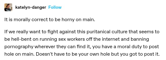 It is morally correct to be horny on main. 

If we really want to fight against this puritanical culture that seems to be hell-bent on running sex workers off the internet and banning pornography wherever they can find it, you have a moral duty to post hole on main. Doesn't have to be your own hole but you got to post it.