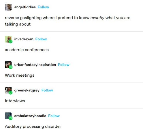 angeltiddies: reverse gaslighting where i pretend to know exactly what you are talking about

invaderxan: academic conferences

urbanfantasyinspiration: Work meetings

greenekatgrey: Interviews

ambulatoryhoodie: Auditory processing disorder