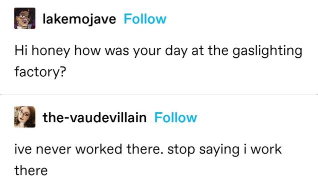 lakemojave: Hi honey how was your day at the gaslighting factory?
the-vaudevillain: ive never worked there. stop saying i work there