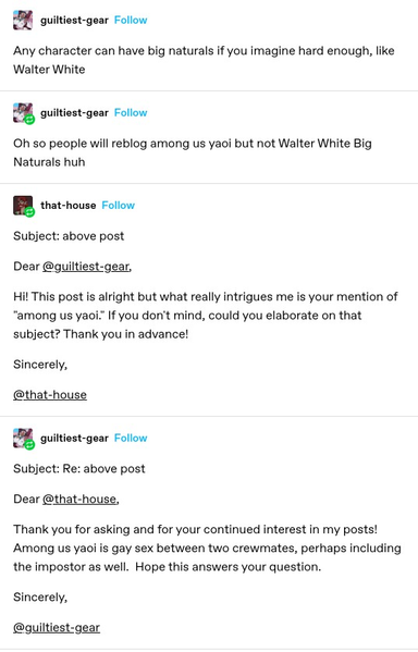 guiltiest-gear: Any character can have big naturals if you imagine hard enough, like Walter White

guiltiest-gear: Oh so people will reblog among us yaoi but not Walter White Big Naturals huh

that-house:
Subject: above post

Dear @guiltiest-gear,

Hi! This post is alright but what really intrigues me is your mention of "among us yaoi." If you don't mind, could you elaborate on that subject? Thank you in advance!

Sincerely,

@that-house

guiltiest-gear:
Subject: Re: above post

Dear @that-house,

Thank you for asking and for your continued interest in my posts!  Among us yaoi is gay sex between two crewmates, perhaps including the impostor as well.  Hope this answers your question.

Sincerely,

@guiltiest-gear