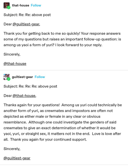 that-house: 
Subject: Re: Re: above post

Dear @guiltiest-gear,

Thank you for getting back to me so quickly! Your response answers some of my questions but raises an important follow-up question: is among us yaoi a form of yuri? I look forward to your reply.

Sincerely,

@that-house

guiltiest-gear:
Subject: Re: Re: Re: above post

Dear @that-house,

Thanks again for your questions!  Among us yuri could technically be another form of yuri, as crewmates and impostors are often not depicted as either male or female in any clear or obvious resemblance.  Although one could investigate the genders of said crewmates to give an exact determination of whether it would be yaoi, yuri, or straight sex, it matters not in the end.  Love is love after all.  Thank you again for your continued support.

Sincerely,

@guiltiest-gear