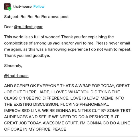 that-house:
Subject: Re: Re: Re: Re: above post

Dear @guiltiest-gear,

This world is so full of wonder! Thank you for explaining the complexities of among us yaoi and/or yuri to me. Please never email me again, as this was a harrowing experience I do not wish to repeat. Thank you and goodbye.

Sincerely,

@that-house
AND SCENE! OK EVERYONE THAT'S A WRAP FOR TODAY, GREAT JOB OUT THERE. JADE, I LOVED WHAT YOU DID TYING THE CLASSIC "I SEE NO DIFFERENCE, LOVE IS LOVE" MEME INTO THE EXISTING DISCUSSION, FUCKING PHENOMENAL IMPROVISED LINE. WE'RE GONNA RUN THIS CUT BY SOME TEST AUDIENCES AND SEE IF WE NEED TO DO A RESHOOT, BUT GREAT JOB TODAY. AWESOME STUFF. I'M GONNA GO DO A LINE OF COKE IN MY OFFICE. PEACE