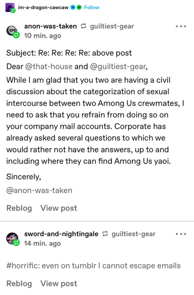 anon-was-taken:
Subject: Re: Re: Re: Re: above post Dear @that-house and @guiltiest-gear, While | am glad that you two are having a civil discussion about the categorization of sexual intercourse between two Among Us crewmates, | need to ask that you refrain from doing so on your company mail accounts. Corporate has already asked several questions to which we would rather not have the answers, up to and including where they can find Among Us yaoi. Sincerely, @anon-was-taken

sword-and-nightingale: horrific: even on tumblr I cannot escape emails