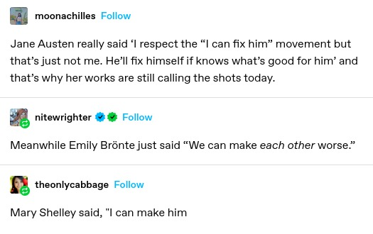 moonachilles: Jane Austen really said ‘I respect the “I can fix him” movement but that’s just not me. He’ll fix himself if knows what’s good for him’ and that’s why her works are still calling the shots today.

nitewrighter: Meanwhile Emily Brönte just said “We can make each other worse.” 

theonlycabbage: Mary Shelley said, "I can make him