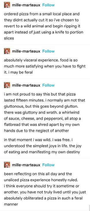 mille-marteaux: ordered pizza from a small local place and they didnt actually cut it so i've chosen to revert to a wild animal and begin ripping it apart instead of just using a knife to portion slices

absolutely visceral experience. food is so much more satisfying when you have to fight it. i may be feral

i am not proud to say this but that pizza lasted fifteen minutes. i normally am not that gluttonous, but this goes beyond glutton. there was gluttony and wrath. a whirlwind of sauce, cheese, and pepperoni, all atop a flatbread that was shred apart by my own hands due to the neglect of another

in that moment i was wild. i was free. i understood the simplest joys in life. the joy of eating and manifesting my own destiny

been reflecting on this all day and the unsliced pizza experience honestly ruled. i think everyone should try it sometime or another. you have not truly lived until you just absolutely obliterated a pizza in such a feral manner