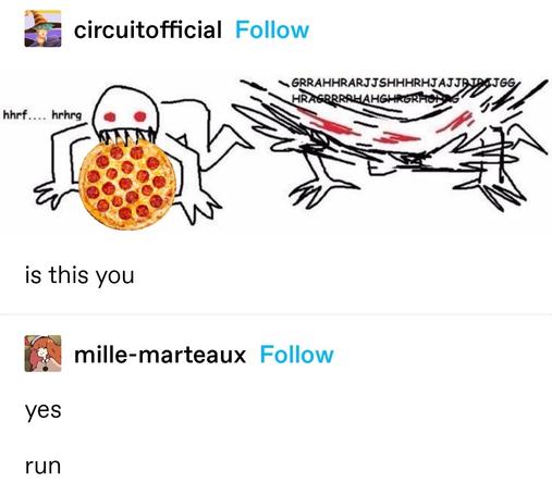 circuitofficial: MS paint art of a red-eyed, sharp toothed figure on all fours in an animalistic pose with a pizza in their mouth. Next to it, a very blurred picture of the same figure captioned with keys mashing

is this you

mille-marteaux: yes
run