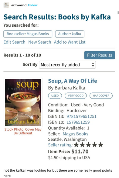 exitwound: Screenshot of an amazon search for "books by Kafka" sorted by most recently added. The first result is for a book titled "Soup, a way of life" by Barbara Kafka. It is illustrated with a cosy picture of a bowl of soup

not the kafka I was looking for but there are some really good points
