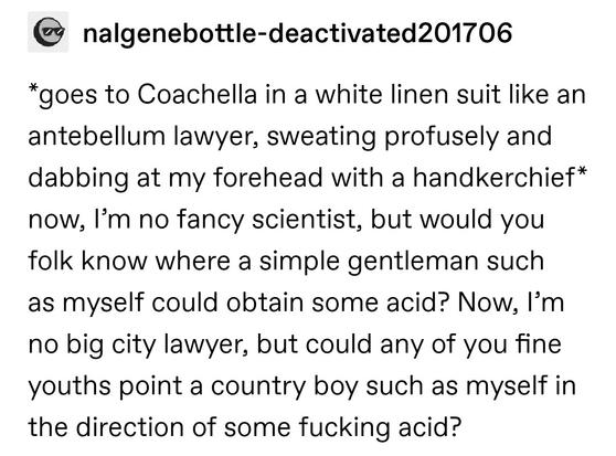 *goes to Coachella in a white linen suit like an antebellum lawyer, sweating profusely and dabbing at my forehead with a handkerchief* now, I’m no fancy scientist, but would you folk know where a simple gentleman such as myself could obtain some acid? Now, I’m no big city lawyer, but could any of you fine youths point a country boy such as myself in the direction of some fucking acid?