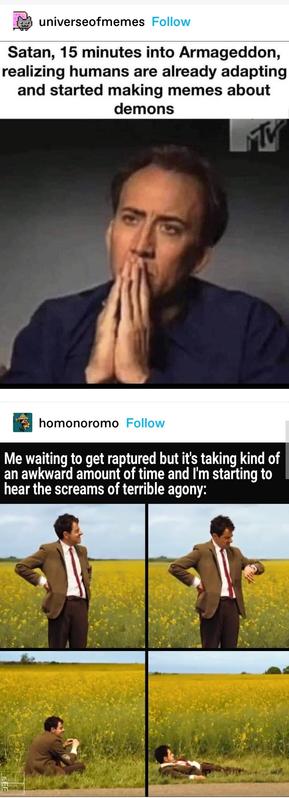 universeofmemes: Satan, 15 minutes into armageddon realising humans are already adapting and doing memes about demons
React image of Nicolas Caye looking contemplative, as if he has made a huge mistake
homoromo: Me waiting to get raptured but it's taking kind of an awkward amount of time and I'm starting to hear the screams of terrible agony
Mr Bean react meme in four panels of him waiting in a field, checking his watch, sitting down then lying down