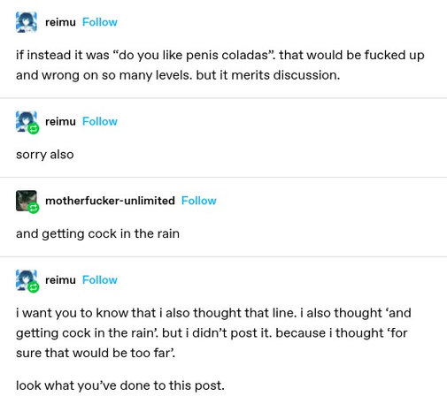 reimu: if instead it was “do you like penis coladas that would be fucked up and wrong on so many levels. but it merits discussion. 

reimu: sorry also

motherfucker-unlimited: and getting cock in the rain

reimu: i want you to know that i also thought that line. i also thought ‘and getting cock in the rain’ but i didn’t post it. because i thought for sure that would be too far’.

look what you've done to this post.