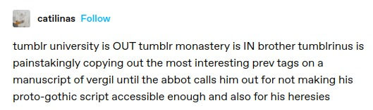 catilinas: tumblr university is OUT tumblr monastery is IN brother tumblrinus is painstakingly copying out the most interesting prev tags on a manuscript of vergil until the abbot calls him out for not making his proto-gothic script accessible enough and also for his heresies